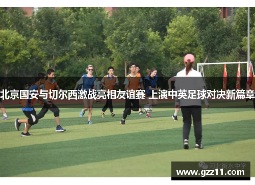 北京国安与切尔西激战亮相友谊赛 上演中英足球对决新篇章